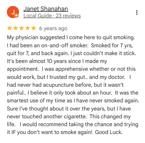 Janet Shanahan
Local Guide
6 years ago
My physician suggested I come here to quit smoking. I had been an on-and-off smoker. Smoked for 7 yrs, quit for 7, and back again. I just couldn’t make it stick. It’s been almost 10 years since I made my appointment. I was apprehensive whether or not this would work, but I trusted my gut.. and my doctor. I had never had acupuncture before, but it wasn’t painful.. I believe it only took about an hour. It was the smartest use of my time as I have never smoked again. Sure I’ve thought about it over the years, but I have never touched another cigarette. This changed my life. I would recommend taking the chance and trying it IF you don’t want to smoke again! Good Luck.