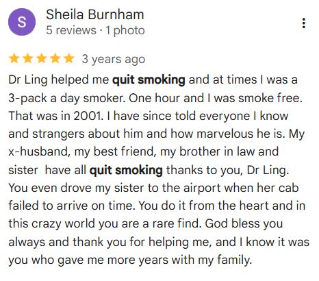 Sheila Burnham
5 reviews · 1 photo
3 years ago
Dr Ling helped me quit smoking and at times I was a 3-pack a day smoker. One hour and I was smoke free. That was in 2001. I have since told everyone I know and strangers about him and how marvelous he is. My x-husband, my best friend, my brother in law and sister  have all quit smoking thanks to you, Dr Ling. You even drove my sister to the airport when her cab failed to arrive on time. You do it from the heart and in this crazy world you are a rare find. God bless you always and thank you for helping me, and I know it was you who gave me more years with my family.